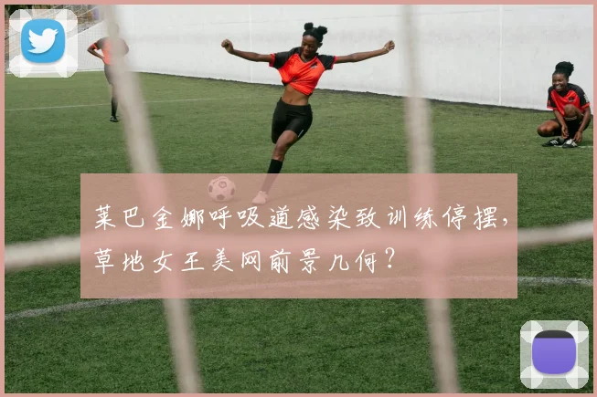 莱巴金娜呼吸道感染致训练停摆，草地女王美网前景几何？