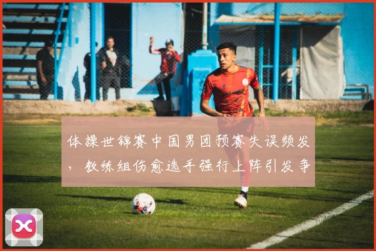 体操世锦赛中国男团预赛失误频发，教练组伤愈选手强行上阵引发争议