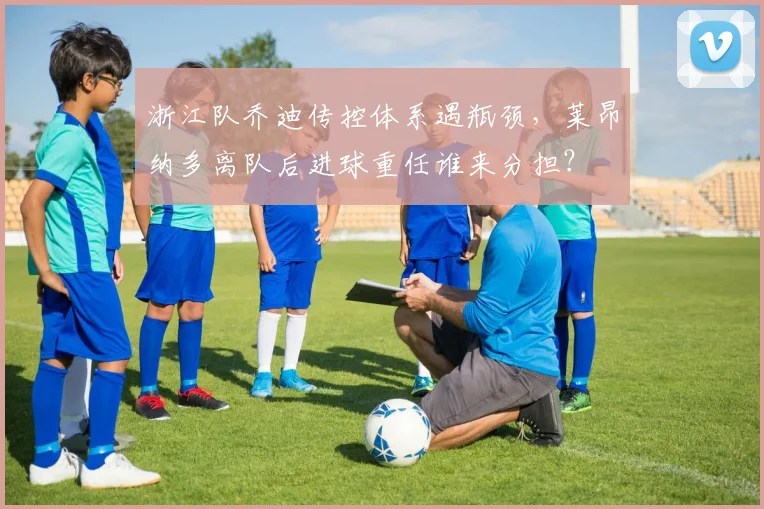 浙江队乔迪传控体系遇瓶颈，莱昂纳多离队后进球重任谁来分担？