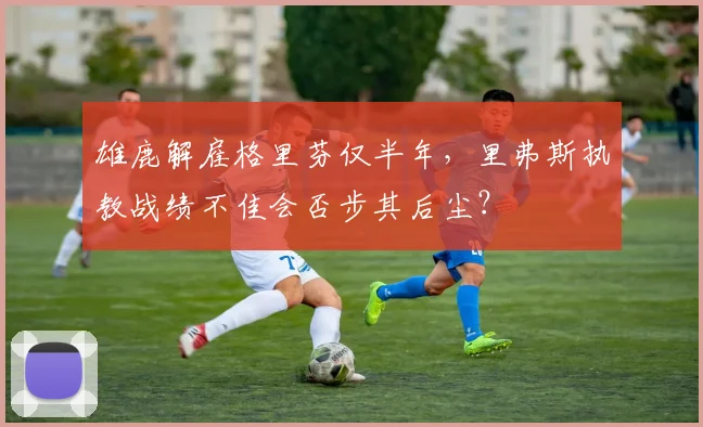 雄鹿解雇格里芬仅半年，里弗斯执教战绩不佳会否步其后尘？