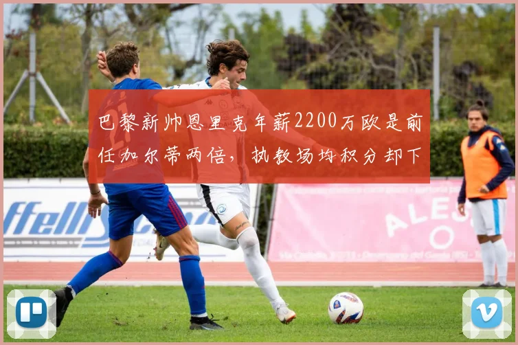 巴黎新帅恩里克年薪2200万欧是前任加尔蒂两倍，执教场均积分却下降0.3