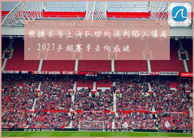 樊振东与上海队续约谈判陷入僵局，2027乒超赛季去向成谜